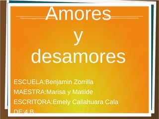 Amores 
y 
desamores 
ESCUELA:Benjamin Zorrilla 
MAESTRA:Marisa y Matilde 
ESCRITORA:Emely Callahuara Cala 
DE:4 B 
 