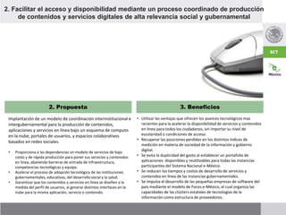 Implantación de un modelo de coordinación interinstitucional e
intergubernamental para la producción de contenidos,
aplicaciones y servicios en línea bajo un esquema de computo
en la nube, portales de usuarios, y espacios colaborativos
basados en redes sociales.
2. Propuesta 3. Beneficios
• Proporciona a las dependencias un modelo de servicios de bajo
costo y de rápida producción para poner sus servicios y contenidos
en línea, abatiendo barreras de entrada de infraestructura,
competencias tecnológicas y equipo.
• Acelerar el proceso de adopción tecnológica de las instituciones
gubernamentales, educativas, del desarrollo social y la salud.
• Garantizar que los contenidos y servicios en línea se diseñen a la
medida del perfil de usuarios, al generar distintos interfaces en la
nube para la misma aplicación, servicio o contenido.
2. Facilitar el acceso y disponibilidad mediante un proceso coordinado de producción
de contenidos y servicios digitales de alta relevancia social y gubernamental
• Utilizar las ventajas que ofrecen los avances tecnológicos mas
recientes para la acelerar la disponibilidad de servicios y contenidos
en línea para todos los ciudadanos, sin importar su nivel de
escolaridad o condiciones de acceso.
• Recuperar las posiciones perdidas en los distintos índices de
medición en materia de sociedad de la información y gobierno
digital.
• Se evita la duplicidad del gasto al establecer un portafolio de
aplicaciones disponibles y reutilizables para todas las instancias
participantes del Sistema Nacional e-México.
• Se reducen los tiempos y costos de desarrollo de servicios y
contenidos en línea de las instancias gubernamentales.
• Se impulsa el desarrollo de las pequeñas empresas de software del
país mediante el modelo de Focos e-México, el cual organiza las
capacidades de las clústers estatales de tecnologías de la
información como estructura de proveedores.
 
