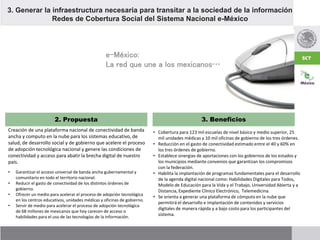 Creación de una plataforma nacional de conectividad de banda
ancha y computo en la nube para los sistemas educativo, de
salud, de desarrollo social y de gobierno que acelere el proceso
de adopción tecnológica nacional y genere las condiciones de
conectividad y acceso para abatir la brecha digital de nuestro
país.
2. Propuesta 3. Beneficios
• Garantizar el acceso universal de banda ancha gubernamental y
comunitario en todo el territorio nacional.
• Reducir el gasto de conectividad de los distintos órdenes de
gobierno.
• Ofrecer un medio para acelerar el proceso de adopción tecnológica
en los centros educativos, unidades médicas y oficinas de gobierno.
• Servir de medio para acelerar el proceso de adopción tecnológica
de 68 millones de mexicanos que hoy carecen de acceso o
habilidades para el uso de las tecnologías de la información.
3. Generar la infraestructura necesaria para transitar a la sociedad de la información
Redes de Cobertura Social del Sistema Nacional e-México
• Cobertura para 123 mil escuelas de nivel básico y medio superior, 25
mil unidades médicas y 10 mil oficinas de gobierno de los tres órdenes.
• Reducción en el gasto de conectividad estimado entre el 40 y 60% en
los tres órdenes de gobierno.
• Establece sinergias de aportaciones con los gobiernos de los estados y
los municipios mediante convenios que garantizan los compromisos
con la federación.
• Habilita la implantación de programas fundamentales para el desarrollo
de la agenda digital nacional como: Habilidades Digitales para Todos,
Modelo de Educación para la Vida y el Trabajo, Universidad Abierta y a
Distancia, Expediente Clínico Electrónico, Telemedicina.
• Se orienta a generar una plataforma de cómputo en la nube que
permitirá el desarrollo e implantación de contenidos y servicios
digitales de manera rápida y a bajo costo para los participantes del
sistema.
e-México:
La red que une a los mexicanos…
 