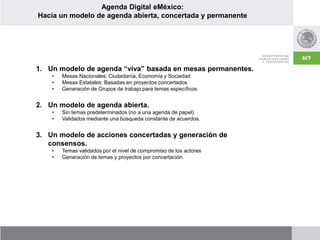 Agenda Digital eMéxico:
Hacia un modelo de agenda abierta, concertada y permanente
1. Un modelo de agenda “viva” basada en mesas permanentes.
• Mesas Nacionales: Ciudadanía, Economía y Sociedad
• Mesas Estatales: Basadas en proyectos concertados
• Generación de Grupos de trabajo para temas específicos
2. Un modelo de agenda abierta.
• Sin temas predeterminados (no a una agenda de papel).
• Validados mediante una búsqueda constante de acuerdos.
3. Un modelo de acciones concertadas y generación de
consensos.
• Temas validados por el nivel de compromiso de los actores
• Generación de temas y proyectos por concertación.
 