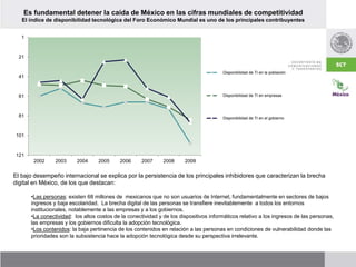 Es fundamental detener la caída de México en las cifras mundiales de competitividad
El índice de disponibilidad tecnológica del Foro Económico Mundial es uno de los principales contribuyentes
1
21
41
61
81
101
121
2002 2003 2004 2005 2006 2007 2008 2009
Disponibilidad de TI en la población
Disponibilidad de TI en empresas
Disponibilidad de TI en el gobierno
El bajo desempeño internacional se explica por la persistencia de los principales inhibidores que caracterizan la brecha
digital en México, de los que destacan:
•Las personas: existen 68 millones de mexicanos que no son usuarios de Internet, fundamentalmente en sectores de bajos
ingresos y baja escolaridad. La brecha digital de las personas se transfiere inevitablemente a todos los entornos
institucionales, notablemente a las empresas y a los gobiernos.
•La conectividad: los altos costos de la conectividad y de los dispositivos informáticos relativo a los ingresos de las personas,
las empresas y los gobiernos dificulta la adopción tecnológica.
•Los contenidos: la baja pertinencia de los contenidos en relación a las personas en condiciones de vulnerabilidad donde las
prioridades son la subsistencia hace la adopción tecnológica desde su perspectiva irrelevante.
 