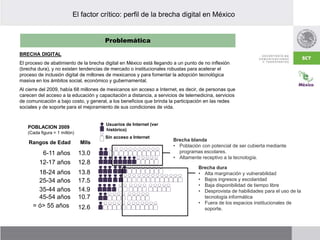 Problemática
El factor crítico: perfil de la brecha digital en México
BRECHA DIGITAL
El proceso de abatimiento de la brecha digital en México está llegando a un punto de no inflexión
(brecha dura), y no existen tendencias de mercado o institucionales robustas para acelerar el
proceso de inclusión digital de millones de mexicanos y para fomentar la adopción tecnológica
masiva en los ámbitos social, económico y gubernamental.
Al cierre del 2009, había 68 millones de mexicanos sin acceso a Internet, es decir, de personas que
carecen del acceso a la educación y capacitación a distancia, a servicios de telemedicina, servicios
de comunicación a bajo costo, y general, a los beneficios que brinda la participación en las redes
sociales y de soporte para el mejoramiento de sus condiciones de vida.
12.8
13.8
17.5
14.9
10.7
12.6
13.0
12-17 años
18-24 años
25-34 años
35-44 años
45-54 años
= ó> 55 años
6-11 años
Rangos de Edad Mlls
Usuarios de Internet (ver
histórico)
Sin acceso a Internet
POBLACION 2009
(Cada figura = 1 millón)
Brecha dura
• Alta marginación y vulnerabilidad
• Bajos ingresos y escolaridad
• Baja disponibilidad de tiempo libre
• Desprovista de habilidades para el uso de la
tecnología informática
• Fuera de los espacios institucionales de
soporte.
Brecha blanda
• Población con potencial de ser cubierta mediante
programas escolares.
• Altamente receptivo a la tecnología.
 