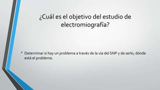 ¿Cuál es el objetivo del estudio de
electromiografía?
• Determinar si hay un problema a través de la vía del SNP y de serlo, dónde
está el problema.
 