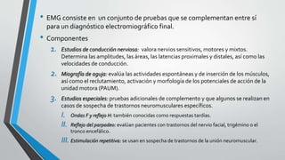 • EMG consiste en un conjunto de pruebas que se complementan entre sí
para un diagnóstico electromiográfico final.
• Componentes
1. Estudios de conducción nerviosa: valora nervios sensitivos, motores y mixtos.
Determina las amplitudes, las áreas, las latencias proximales y distales, así como las
velocidades de conducción.
2. Miografía de aguja: evalúa las actividades espontáneas y de inserción de los músculos,
así como el reclutamiento, activación y morfología de los potenciales de acción de la
unidad motora (PAUM).
3. Estudios especiales: pruebas adicionales de complemento y que algunos se realizan en
casos de sospecha de trastornos neuromusculares específicos.
I. Ondas F y reflejo H: también conocidas como respuestas tardías.
II. Reflejo del parpadeo: evalúan pacientes con trastornos del nervio facial, trigémino o el
tronco encefálico.
III. Estimulación repetitiva: se usan en sospecha de trastornos de la unión neuromuscular.
 