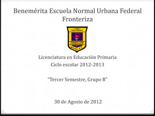 Benemérita Escuela Normal Urbana Federal
               Fronteriza




       Licenciatura en Educación Primaria
            Ciclo escolar 2012-2013

           “Tercer Semestre, Grupo B”



             30 de Agosto de 2012
 