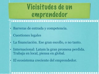 Vicisitudes de un emprendedor Barreras de entrada y competencia. Cuestiones legales La financiación. Ese gran escollo, o no tanto. Internacional: Latam la gran promesa perdida. Trabaja en local, piensa en global. El ecosistema creciente del emprendedor. 