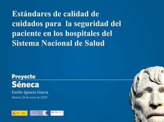 Estándares de calidad de
cuidados para la seguridad del
paciente en los hospitales del
Sistema Nacional de Salud



Proyecto
Séneca
Emilio Ignacio Garcia
Madrid, 24 de Junio de 2009
 