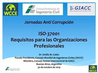 Jornadas Anti Corrupción
ISO-37001
Requisitos para las Organizaciones
Profesionales
Dr. Emilio M. Colón
Pasado Presidente, Consejo Mundial de Ingenieros Civiles (WCCE)
Miembro, Consejo Asesor Internacional de GIACC
Buenos Aires, Argentina
30 de octubre de 2019
 