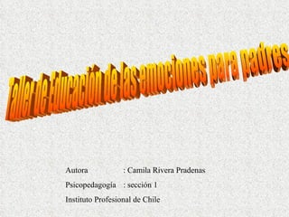 Taller de Educación de las emociones para padres Autora : Camila Rivera Pradenas Psicopedagogía : sección 1 Instituto Profesional de Chile 