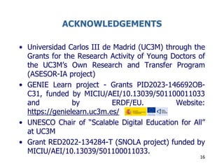 ACKNOWLEDGEMENTS
• Universidad Carlos III de Madrid (UC3M) through the
Grants for the Research Activity of Young Doctors of
the UC3M’s Own Research and Transfer Program
(ASESOR-IA project)
• GENIE Learn project - Grants PID2023-146692OB-
C31, funded by MICIU/AEI/10.13039/501100011033
and by ERDF/EU. Website:
https://genielearn.uc3m.es/
• UNESCO Chair of “Scalable Digital Education for All”
at UC3M
• Grant RED2022-134284-T (SNOLA project) funded by
MICIU/AEI/10.13039/501100011033.
16
 