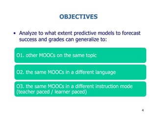 OBJECTIVES
• Analyze to what extent predictive models to forecast
success and grades can generalize to:
4
O1. other MOOCs on the same topic
O2. the same MOOCs in a different language
O3. the same MOOCs in a different instruction mode
(teacher paced / learner paced)
 