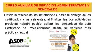 CURSO AUXILIAR DE SERVICIOS ADMINISTRATIVOS Y
GENERALES
Desde la reserva de las instalaciones, hasta la entrega de los
certificados a los asistentes, al finalizar las dos actividades
previstas habrán podido aplicar los contenidos de este
Certificado de Profesionalidad desde su vertiente más
práctica y actual.
 