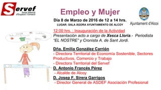 Empleo y Mujer
Día 8 de Marzo de 2016 de 12 a 14 hrs.
LUGAR: SALA ÀGORA AYUNTAMIENTO DE ALCOY
12:00 hrs. : Inauguración de la Actividad
Presentación acto a cargo de Xesca Lloria.- Periodista
“EL NOSTRE” y Cronista A. de Sant Jordi.
Dña. Emilia González Carrión
- Directora Territorial de Economía Sostenible, Sectores
Productivos, Comercio y Trabajo
- Directora Territorial del Servef
D. Antonio Francés Pérez
- Alcalde de Alcoy
D. Josep F. Sirera Garrigos
- Director General de ASDEF Asociación Profesional
 