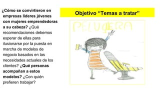 Objetivo “Temas a tratar”
¿Cómo se convirtieron en
empresas líderes jóvenes
con mujeres emprendedoras
a su cabeza? ¿Qué
recomendaciones debemos
esperar de ellas para
ilusionarse por la puesta en
marcha de modelos de
negocio basados en las
necesidades actuales de los
clientes? ¿Qué personas
acompañan a estos
modelos? ¿Con quién
prefieren trabajar?
 