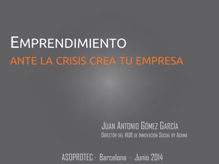 JUAN ANTONIO GÓMEZ GARCÍA
DIRECTOR DEL HUB DE INNOVACIÓN SOCIAL BY ADAMA
EMPRENDIMIENTO
ANTE LA CRISIS CREA TU EMPRESA
ASOPROTEC · Barcelona · Junio 2014
 