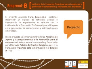 El presente proyecto  Foro: Emprend-e  pretende desarrollar un espacio de reflexión, análisis e intercambio de experiencias en relación con la incidencia de la Formación Profesional para el Empleo en la generación  de competencias y actividades para emprender. Dicho proyecto se enmarca dentro de las  Acciones de Apoyo y Acompañamiento a la Formación para el empleo  en el ámbito estatal  convocadas y financiadas por el  Servicio Público de Empleo Estatal  en 2011  y la  Fundación Tripartita para la Formación y el Empleo  (FTFE). 