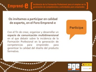 Os invitamos a participar en calidad de experto, en el Foro Emprend-e  Con el fin de crear, organizar y desarrollar un  espacio de comunicación multidimensional  en el que debatir sobre la incidencia de la Formación Profesional en la generación de competencias para emprender. para garantizar la calidad del diseño del producto formativo. 