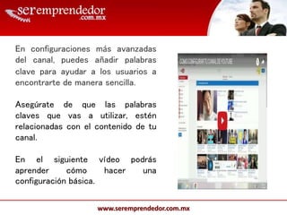 www.seremprendedor.com.mx
En configuraciones más avanzadas
del canal, puedes añadir palabras
clave para ayudar a los usuarios a
encontrarte de manera sencilla.
Asegúrate de que las palabras
claves que vas a utilizar, estén
relacionadas con el contenido de tu
canal.
En el siguiente vídeo podrás
aprender cómo hacer una
configuración básica.
 