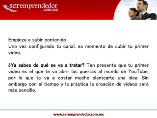 www.seremprendedor.com.mx
Empieza a subir contenido
Una vez configurado tu canal, es momento de subir tu primer
video.
¿Ya sabes de qué se va a tratar? Ten presente que tu primer
video es el que te va abrir las puertas al mundo de YouTube,
por lo que te va a costar mucho plantearte una idea. Sin
embargo con el tiempo y la práctica la creación de videos será
más sencillo.
 