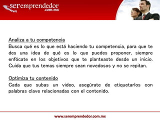 www.seremprendedor.com.mx
Analiza a tu competencia
Busca qué es lo que está haciendo tu competencia, para que te
des una idea de qué es lo que puedes proponer, siempre
enfócate en los objetivos que te planteaste desde un inicio.
Cuida que tus temas siempre sean novedosos y no se repitan.
Optimiza tu contenido
Cada que subas un video, asegúrate de etiquetarlos con
palabras clave relacionadas con el contenido.
 