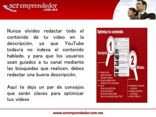 www.seremprendedor.com.mx
Nunca olvides redactar todo el
contenido de tu video en la
descripción, ya que YouTube
todavía no indexa el contenido
hablado, y para que los usuarios
sean guiados a tu canal mediante
las búsquedas que realicen, debes
redactar una buena descripción.
Aquí te dejo un par de consejos
que serán claves para optimizar
tus videos
 