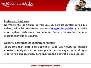 www.seremprendedor.com.mx
Edita las miniaturas
Normalmente los títulos se ven iguales, para hacer llamativos tus
videos, edita las miniaturas con una imagen de calidad que invite
a ser vistos. Cada miniatura debe ser única y transmitir lo que le
quieres mostrar al usuario.
Sube tu contenido de manera constante
Si quieres mantener a tu audiencia, sube tus videos de manera
constate. Apóyate de un cronograma que te vaya marcando qué
días tienes que publicar, para que tengas control de tus videos.
 