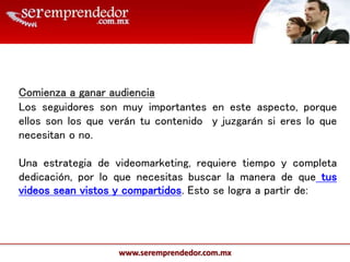 www.seremprendedor.com.mx
Comienza a ganar audiencia
Los seguidores son muy importantes en este aspecto, porque
ellos son los que verán tu contenido y juzgarán si eres lo que
necesitan o no.
Una estrategia de videomarketing, requiere tiempo y completa
dedicación, por lo que necesitas buscar la manera de que tus
videos sean vistos y compartidos. Esto se logra a partir de:
 