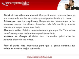 www.seremprendedor.com.mx
•Distribuir tus videos en Internet. Compartirlos en redes sociales, es
una manera de ampliar sus vistas y atraigan audiencia a tu canal.
•Interactuar con tus seguidores. Responde los comentarios de las
personas que ven tus videos, ofrecerles más información y muestra
interés por lo que tienen que decir.
•Mantente activo. Publica constantemente, para que YouTube valore
tu esfuerzo y vaya mejorando tu posicionamiento.
•Aparece en Google. Optimiza tus contenidos priorizando las
palabras clave de tus videos.
Pero el punto más importante para que la gente consuma tus
videos es crear el mejor contenido.
 