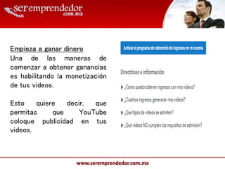 www.seremprendedor.com.mx
Empieza a ganar dinero
Una de las maneras de
comenzar a obtener ganancias
es habilitando la monetización
de tus videos.
Esto quiere decir, que
permitas que YouTube
coloque publicidad en tus
videos.
 
