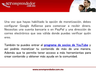 www.seremprendedor.com.mx
Una vez que hayas habilitado la opción de monetización, debes
configurar Google AdSense para comenzar a recibir dinero.
Necesitas una cuenta bancaria o en PayPal y una dirección de
correo electrónico que sea válida donde puedas verificar quién
eres.
También te puedes entrar al programa de socios de YouTube y
así podrás monetizar tu contenido de más de una manera.
Además que te permite tener acceso a más herramientas para
crear contenido y obtener más ayuda en la comunidad.
 