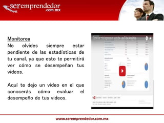 www.seremprendedor.com.mx
Monitorea
No olvides siempre estar
pendiente de las estadísticas de
tu canal, ya que esto te permitirá
ver cómo se desempeñan tus
videos.
Aquí te dejo un video en el que
conocerás cómo evaluar el
desempeño de tus videos.
 