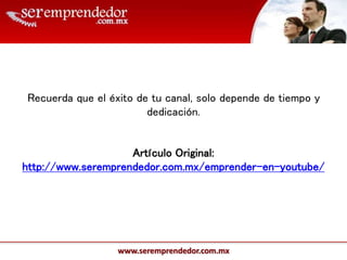 www.seremprendedor.com.mx
Recuerda que el éxito de tu canal, solo depende de tiempo y
dedicación.
Artículo Original:
http://www.seremprendedor.com.mx/emprender-en-youtube/
 