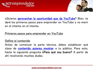 www.seremprendedor.com.mx
¿Quieres aprovechar la oportunidad que da YouTube? Bien, te
daré los primeros pasos para emprender en YouTube y no morir
en el intento en el intento.
Primeros pasos para emprender en YouTube
Define el contenido
Antes de comenzar la parte técnica, debes establecer qué
clase de contenido quieres mostrar a tu público. Para esto,
hazte la siguiente pregunta ¿Para qué soy bueno? A partir de
ahí resolverás muchas dudas.
 