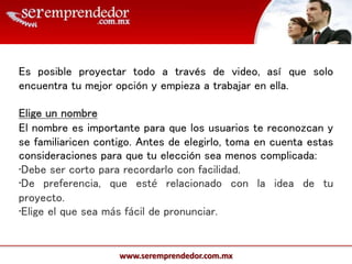 www.seremprendedor.com.mx
Es posible proyectar todo a través de video, así que solo
encuentra tu mejor opción y empieza a trabajar en ella.
Elige un nombre
El nombre es importante para que los usuarios te reconozcan y
se familiaricen contigo. Antes de elegirlo, toma en cuenta estas
consideraciones para que tu elección sea menos complicada:
•Debe ser corto para recordarlo con facilidad.
•De preferencia, que esté relacionado con la idea de tu
proyecto.
•Elige el que sea más fácil de pronunciar.
 