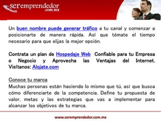 www.seremprendedor.com.mx
Un buen nombre puede generar tráfico a tu canal y comenzar a
posicionarte de manera rápida. Así que tómate el tiempo
necesario para que elijas la mejor opción.
Contrata un plan de Hospedaje Web Confiable para tu Empresa
o Negocio y Aprovecha las Ventajas del Internet.
Visítanos: Alojate.com
Conoce tu marca
Muchas personas están haciendo lo mismo que tú, así que busca
cómo diferenciarte de la competencia. Define tu propuesta de
valor, metas y las estrategias que vas a implementar para
alcanzar los objetivos de tu marca.
 