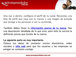 www.seremprendedor.com.mx
Una vez a dentro, configura el perfil de tu canal. Necesitas una
foto de perfil que vaya con tu marca, y una imagen de portada
que atraiga a las personas a ver tu contenido.
También debes llenar la información acerca de tu marca. Haz
una descripción detallada de lo que eres, para esto te servirá la
definición previa que hiciste de tu marca.
La siguiente parte es muy importante.
Coloca tus datos de contacto: correo electrónico, redes
sociales y sitio web para que los usuarios y las empresas se
pongan en contacto contigo.
 