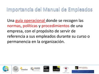 Una guía operacional donde se recogen las
normas, políticas y procedimientos de una
empresa, con el propósito de servir de
referencia a sus empleados durante su curso o
permanencia en la organización.
 