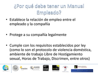 • Establece la relación de empleo entre el
empleado y la compañía
• Protege a su compañía legalmente
• Cumple con los requisitos establecidos por ley
(como lo son el protocolo de violencia doméstica,
ambiente de trabajo Libre de Hostigamiento
sexual, Horas de Trabajo, Discrimen, entre otros)
 