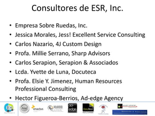Consultores de ESR, Inc.
• Empresa Sobre Ruedas, Inc.
• Jessica Morales, Jess! Excellent Service Consulting
• Carlos Nazario, 4J Custom Design
• Profa. Millie Serrano, Sharp Advisors
• Carlos Serapion, Serapion & Associados
• Lcda. Yvette de Luna, Docuteca
• Profa. Elsie Y. Jimenez, Human Resources
Professional Consulting
• Hector Figueroa-Berrios, Ad-edge Agency
 
