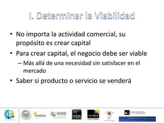 • No importa la actividad comercial, su
propósito es crear capital
• Para crear capital, el negocio debe ser viable
– Más allá de una necesidad sin satisfacer en el
mercado
• Saber si producto o servicio se venderá
 