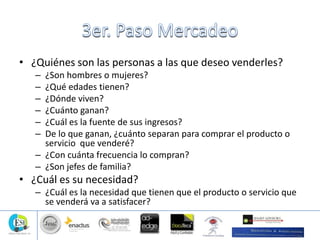 • ¿Quiénes son las personas a las que deseo venderles?
– ¿Son hombres o mujeres?
– ¿Qué edades tienen?
– ¿Dónde viven?
– ¿Cuánto ganan?
– ¿Cuál es la fuente de sus ingresos?
– De lo que ganan, ¿cuánto separan para comprar el producto o
servicio que venderé?
– ¿Con cuánta frecuencia lo compran?
– ¿Son jefes de familia?
• ¿Cuál es su necesidad?
– ¿Cuál es la necesidad que tienen que el producto o servicio que
se venderá va a satisfacer?
 