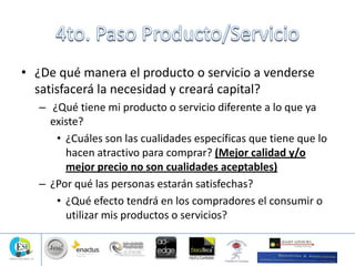 • ¿De qué manera el producto o servicio a venderse
satisfacerá la necesidad y creará capital?
– ¿Qué tiene mi producto o servicio diferente a lo que ya
existe?
• ¿Cuáles son las cualidades específicas que tiene que lo
hacen atractivo para comprar? (Mejor calidad y/o
mejor precio no son cualidades aceptables)
– ¿Por qué las personas estarán satisfechas?
• ¿Qué efecto tendrá en los compradores el consumir o
utilizar mis productos o servicios?
 