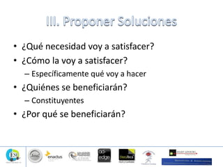 • ¿Qué necesidad voy a satisfacer?
• ¿Cómo la voy a satisfacer?
– Específicamente qué voy a hacer
• ¿Quiénes se beneficiarán?
– Constituyentes
• ¿Por qué se beneficiarán?
 