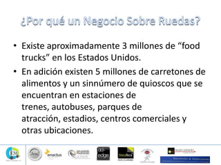 • Existe aproximadamente 3 millones de “food
trucks” en los Estados Unidos.
• En adición existen 5 millones de carretones de
alimentos y un sinnúmero de quioscos que se
encuentran en estaciones de
trenes, autobuses, parques de
atracción, estadios, centros comerciales y
otras ubicaciones.
 