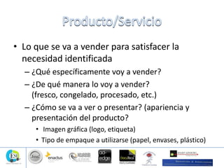 • Lo que se va a vender para satisfacer la
necesidad identificada
– ¿Qué específicamente voy a vender?
– ¿De qué manera lo voy a vender?
(fresco, congelado, procesado, etc.)
– ¿Cómo se va a ver o presentar? (apariencia y
presentación del producto?
• Imagen gráfica (logo, etiqueta)
• Tipo de empaque a utilizarse (papel, envases, plástico)
 