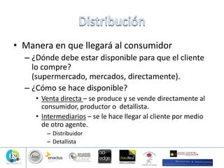 • Manera en que llegará al consumidor
– ¿Dónde debe estar disponible para que el cliente
lo compre?
(supermercado, mercados, directamente).
– ¿Cómo se hace disponible?
• Venta directa – se produce y se vende directamente al
consumidor, productor o detallista.
• Intermediarios – se le hace llegar al cliente por medio
de otro agente.
– Distribuidor
– Detallista
 