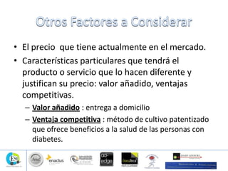 • El precio que tiene actualmente en el mercado.
• Características particulares que tendrá el
producto o servicio que lo hacen diferente y
justifican su precio: valor añadido, ventajas
competitivas.
– Valor añadido : entrega a domicilio
– Ventaja competitiva : método de cultivo patentizado
que ofrece beneficios a la salud de las personas con
diabetes.
 
