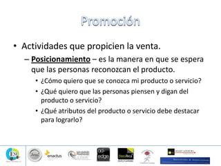 • Actividades que propicien la venta.
– Posicionamiento – es la manera en que se espera
que las personas reconozcan el producto.
• ¿Cómo quiero que se conozca mi producto o servicio?
• ¿Qué quiero que las personas piensen y digan del
producto o servicio?
• ¿Qué atributos del producto o servicio debe destacar
para lograrlo?
 