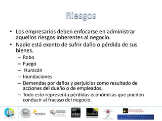 • Los empresarios deben enfocarse en administrar
aquellos riesgos inherentes al negocio.
• Nadie está exento de sufrir daño o pérdida de sus
bienes.
– Robo
– Fuego
– Huracán
– Inundaciones
– Demandas por daños y perjuicios como resultado de
acciones del dueño o de empleados.
– Todo esto representa pérdidas económicas que pueden
conducir al fracaso del negocio.
 