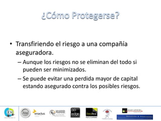 • Transfiriendo el riesgo a una compañía
aseguradora.
– Aunque los riesgos no se eliminan del todo si
pueden ser minimizados.
– Se puede evitar una perdida mayor de capital
estando asegurado contra los posibles riesgos.
 
